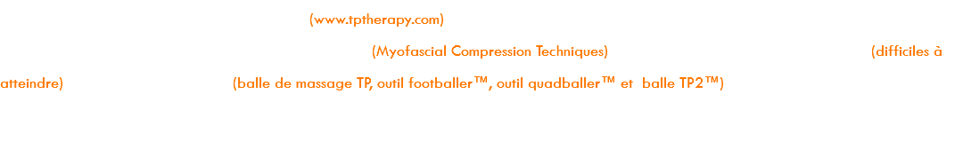 Triggerpoint™ performance (www.tptherapy.com) Concept de massage non manuel (Myofascial Compression Techniques) de groupes musculaires (difficiles à atteindre) avec des outils (balle de massage TP, outil footballer™, outil quadballer™ et balle TP2™). Elle répond à un certain nombre de dysfonctionnements biomécaniques et aide à maintenir l’élasticité musculaire dans tout le corps.